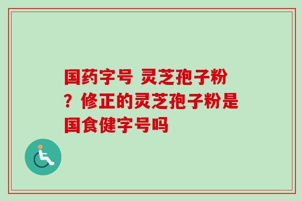 国药字号 灵芝孢子粉？修正的灵芝孢子粉是国食健字号吗
