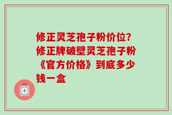 修正灵芝孢子粉价位？修正牌破壁灵芝孢子粉《官方价格》到底多少钱一盒
