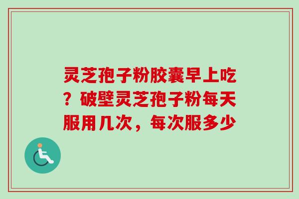 灵芝孢子粉胶囊早上吃？破壁灵芝孢子粉每天服用几次，每次服多少