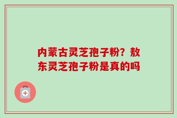 内蒙古灵芝孢子粉？敖东灵芝孢子粉是真的吗
