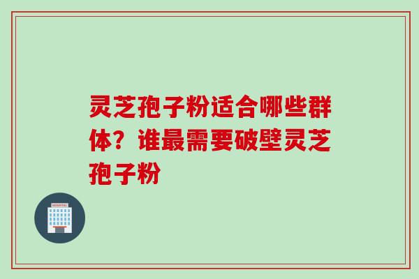 灵芝孢子粉适合哪些群体？谁最需要破壁灵芝孢子粉