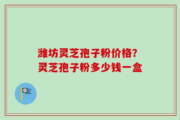 潍坊灵芝孢子粉价格？灵芝孢子粉多少钱一盒