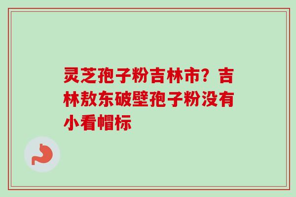 灵芝孢子粉吉林市？吉林敖东破壁孢子粉没有小看帽标