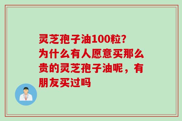灵芝孢子油100粒？为什么有人愿意买那么贵的灵芝孢子油呢，有朋友买过吗