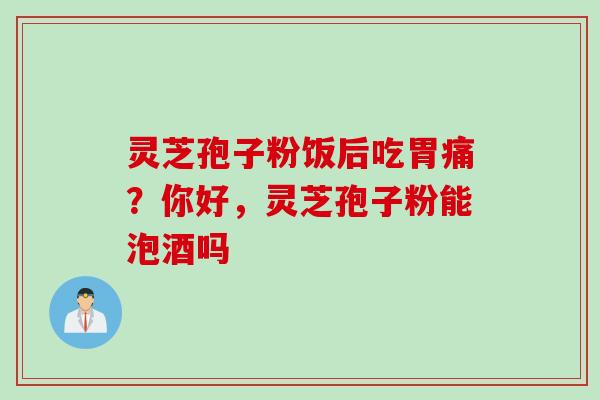 灵芝孢子粉饭后吃胃痛？你好，灵芝孢子粉能泡酒吗