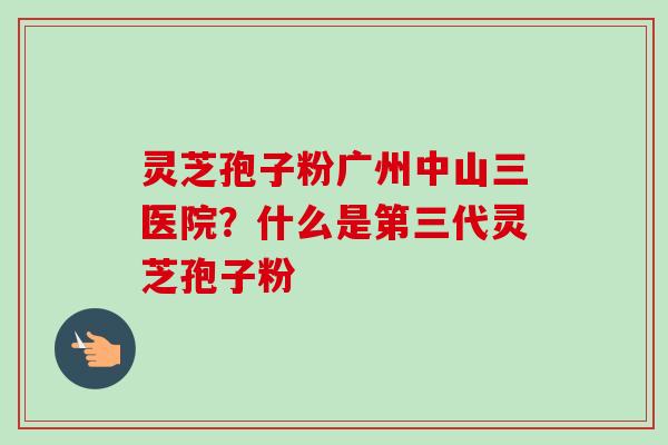 灵芝孢子粉广州中山三医院？什么是第三代灵芝孢子粉