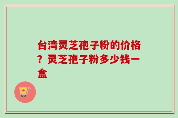 台湾灵芝孢子粉的价格？灵芝孢子粉多少钱一盒