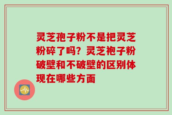 灵芝孢子粉不是把灵芝粉碎了吗？灵芝袍子粉破壁和不破壁的区别体现在哪些方面