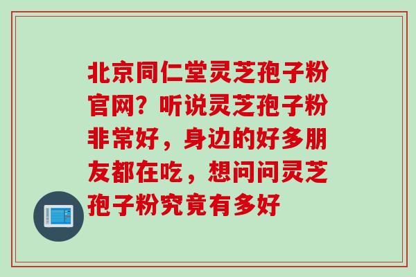北京同仁堂灵芝孢子粉官网？听说灵芝孢子粉非常好，身边的好多朋友都在吃，想问问灵芝孢子粉究竟有多好
