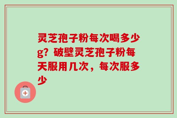 灵芝孢子粉每次喝多少g？破壁灵芝孢子粉每天服用几次，每次服多少