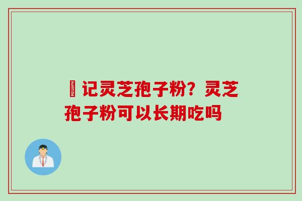 哖记灵芝孢子粉？灵芝孢子粉可以长期吃吗