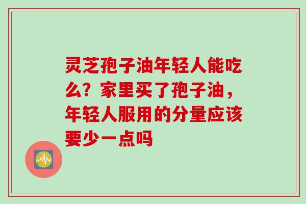 灵芝孢子油年轻人能吃么？家里买了孢子油，年轻人服用的分量应该要少一点吗