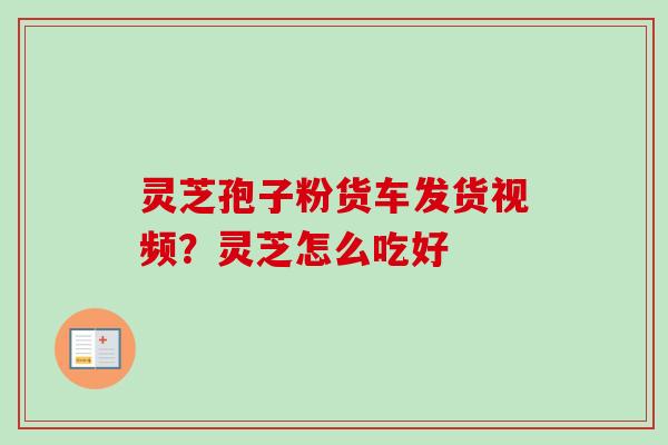 灵芝孢子粉货车发货视频？灵芝怎么吃好