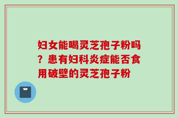 妇女能喝灵芝孢子粉吗？患有妇科炎症能否食用破壁的灵芝孢子粉