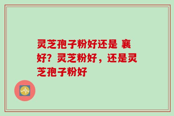 灵芝孢子粉好还是 襄好？灵芝粉好，还是灵芝孢子粉好