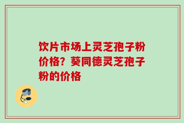 饮片市场上灵芝孢子粉价格？葵同德灵芝孢子粉的价格