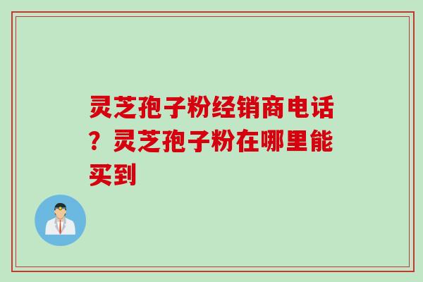 灵芝孢子粉经销商电话？灵芝孢子粉在哪里能买到