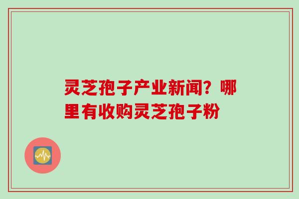 灵芝孢子产业新闻？哪里有收购灵芝孢子粉