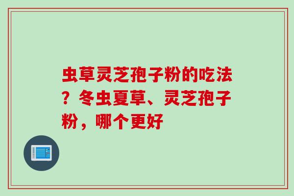 虫草灵芝孢子粉的吃法？冬虫夏草、灵芝孢子粉，哪个更好