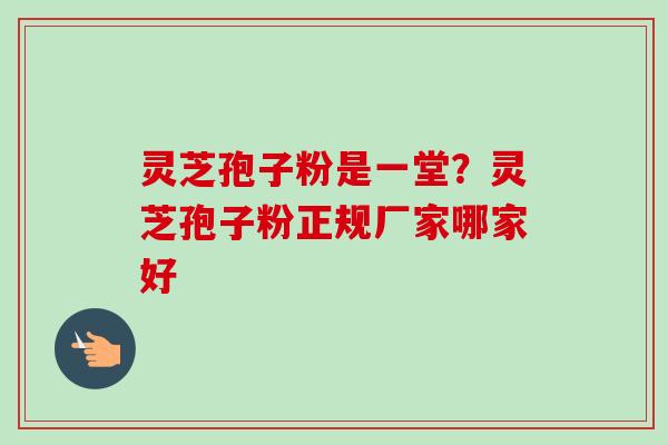 灵芝孢子粉是一堂？灵芝孢子粉正规厂家哪家好