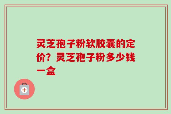 灵芝孢子粉软胶囊的定价？灵芝孢子粉多少钱一盒