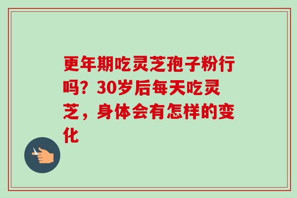 更年期吃灵芝孢子粉行吗？30岁后每天吃灵芝，身体会有怎样的变化