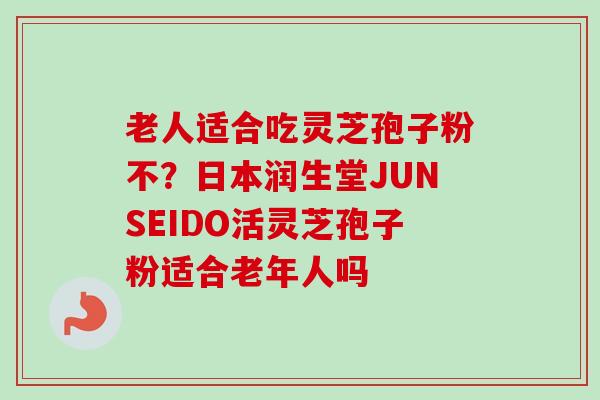 老人适合吃灵芝孢子粉不？日本润生堂JUNSEIDO活灵芝孢子粉适合老年人吗