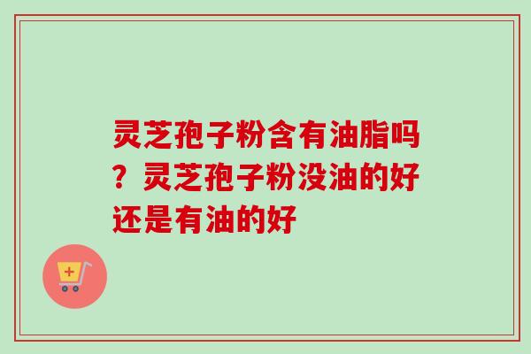 灵芝孢子粉含有油脂吗？灵芝孢子粉没油的好还是有油的好