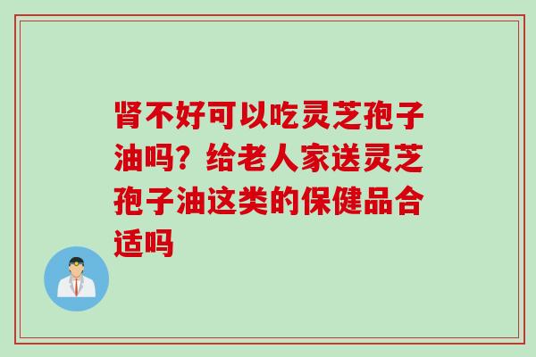 肾不好可以吃灵芝孢子油吗？给老人家送灵芝孢子油这类的保健品合适吗