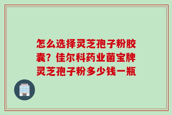 怎么选择灵芝孢子粉胶囊？佳尔科药业菌宝牌灵芝孢子粉多少钱一瓶