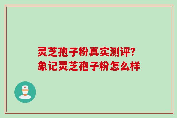 灵芝孢子粉真实测评？象记灵芝孢子粉怎么样