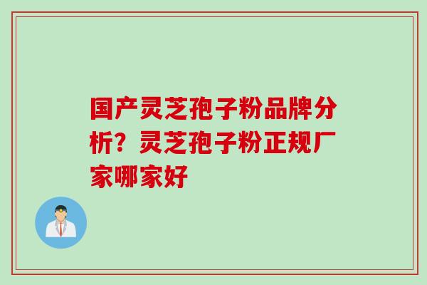 国产灵芝孢子粉品牌分析？灵芝孢子粉正规厂家哪家好