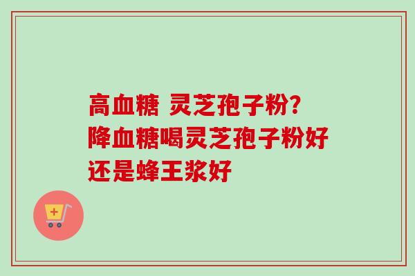 高血糖 灵芝孢子粉？降血糖喝灵芝孢子粉好还是蜂王浆好