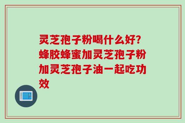 灵芝孢子粉喝什么好？蜂胶蜂蜜加灵芝孢子粉加灵芝孢子油一起吃功效