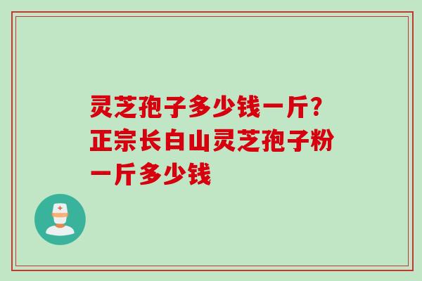 灵芝孢子多少钱一斤？正宗长白山灵芝孢子粉一斤多少钱
