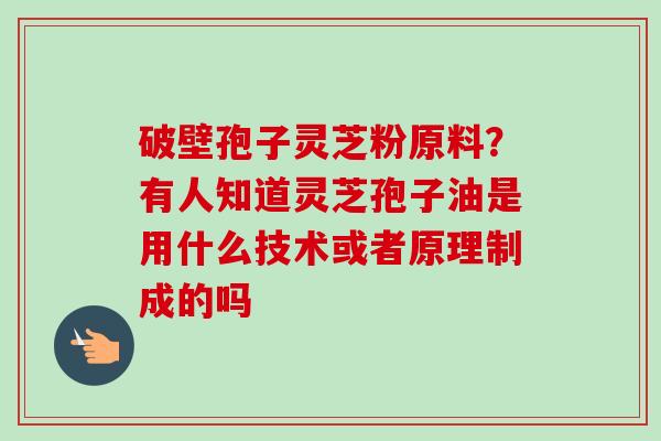 破壁孢子灵芝粉原料？有人知道灵芝孢子油是用什么技术或者原理制成的吗