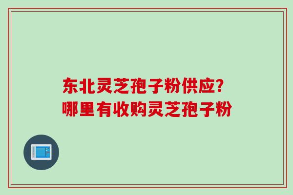 东北灵芝孢子粉供应？哪里有收购灵芝孢子粉