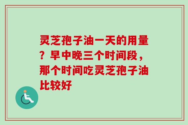 灵芝孢子油一天的用量？早中晚三个时间段，那个时间吃灵芝孢子油比较好
