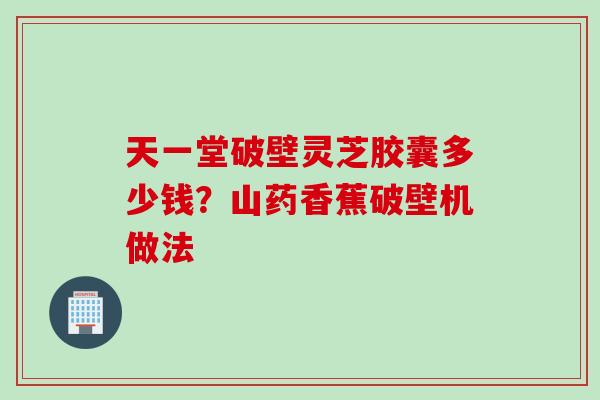 天一堂破壁灵芝胶囊多少钱?山药香蕉破壁机做法