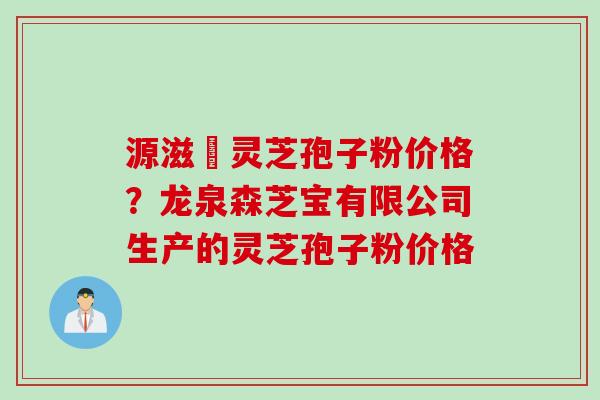 源滋湶灵芝孢子粉价格？龙泉森芝宝有限公司生产的灵芝孢子粉价格