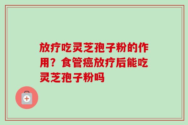 放疗吃灵芝孢子粉的作用？食管癌放疗后能吃灵芝孢子粉吗