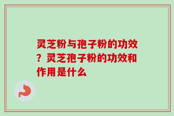 灵芝粉与孢子粉的功效？灵芝孢子粉的功效和作用是什么