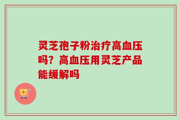 灵芝孢子粉治疗高血压吗？高血压用灵芝产品能缓解吗