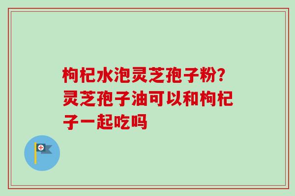 枸杞水泡灵芝孢子粉？灵芝孢子油可以和枸杞子一起吃吗