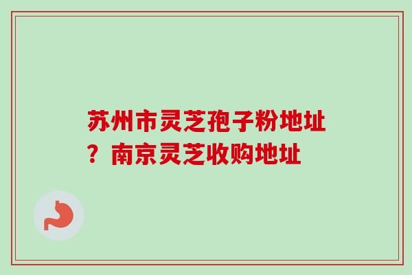 苏州市灵芝孢子粉地址？南京灵芝收购地址