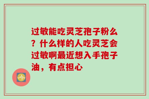 过敏能吃灵芝孢子粉么？什么样的人吃灵芝会过敏啊最近想入手孢子油，有点担心