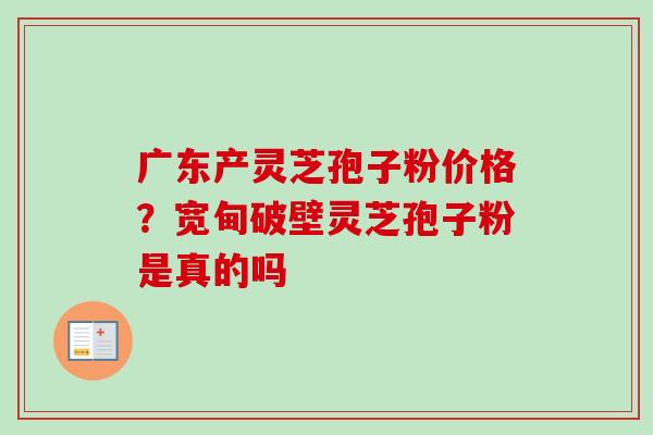 广东产灵芝孢子粉价格？宽甸破壁灵芝孢子粉是真的吗