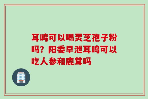 耳鸣可以喝灵芝孢子粉吗？阳委早泄耳鸣可以吃人参和鹿茸吗