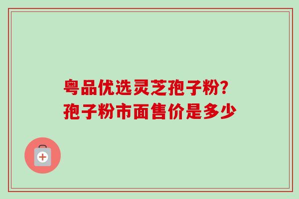 粤品优选灵芝孢子粉？孢子粉市面售价是多少