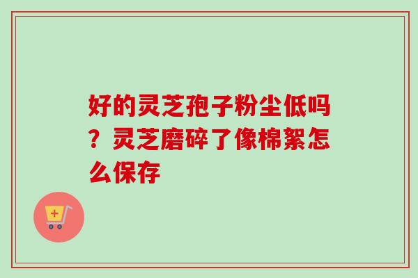 好的灵芝孢子粉尘低吗？灵芝磨碎了像棉絮怎么保存